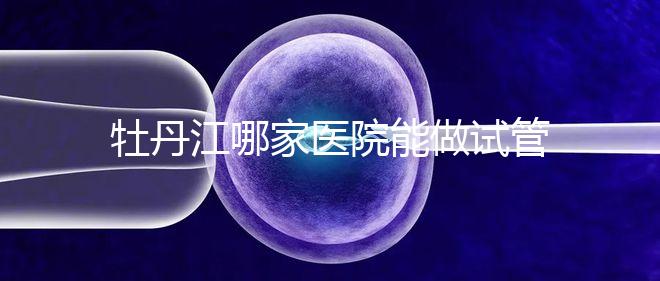 牡丹江哪家醫(yī)院能做試管嬰兒？過(guò)來(lái)這里看答案