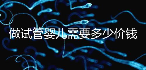 做試管嬰兒需要多少價錢,試管嬰兒費用一覽