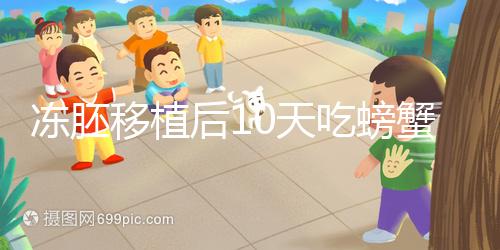 凍胚移植后10天吃螃蟹會怎樣速覽，做好補救工作影響小