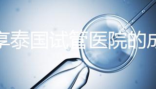 分享泰國試管醫院的成功率，醫院不同，優勢多，幫你選擇