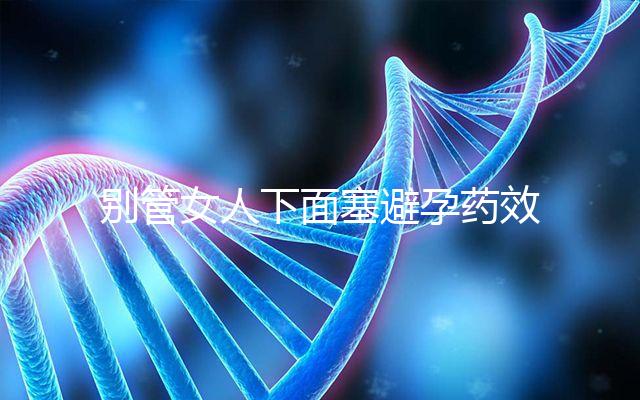 別管女人下面塞避孕藥效果好不好了，不了解這些副作用勿做
