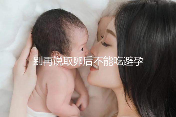 別再說取卵后不能吃避孕藥了！服用后這3大作用了解下