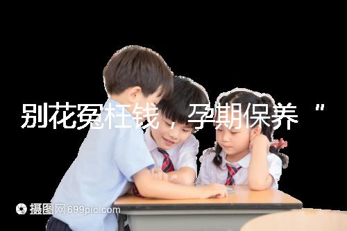 別花冤枉錢，孕期保養“神藥”甲等莫柔米沒那么神奇