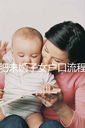 合肥未婚子女戶口流程圖公布，如何落戶一目了然