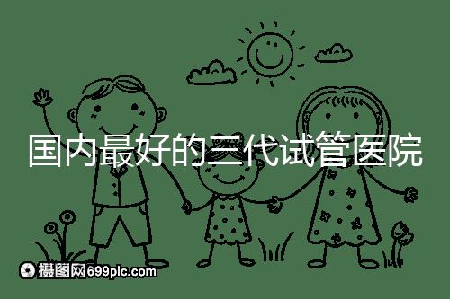 國內(nèi)最好的三代試管醫(yī)院名單出爐，這些私立機構(gòu)不可錯過