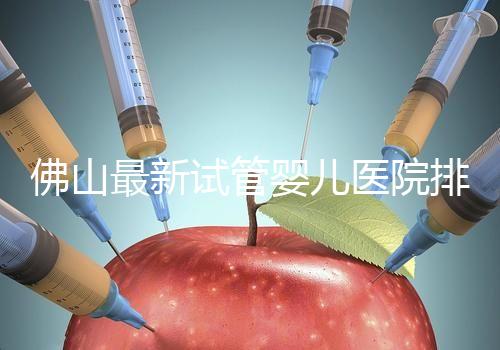 佛山最新試管嬰兒醫院排名！2023年成功率與費用參考！