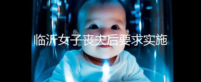 臨沂女子喪夫后要求實施試管嬰兒凍胚移植被法院駁回，此前有一遺腹女