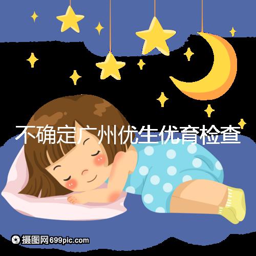 不確定廣州優生優育檢查哪家醫院權威，60s完全了解