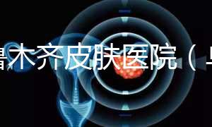 烏魯木齊皮膚醫院(烏魯木齊最好的皮膚科醫院)