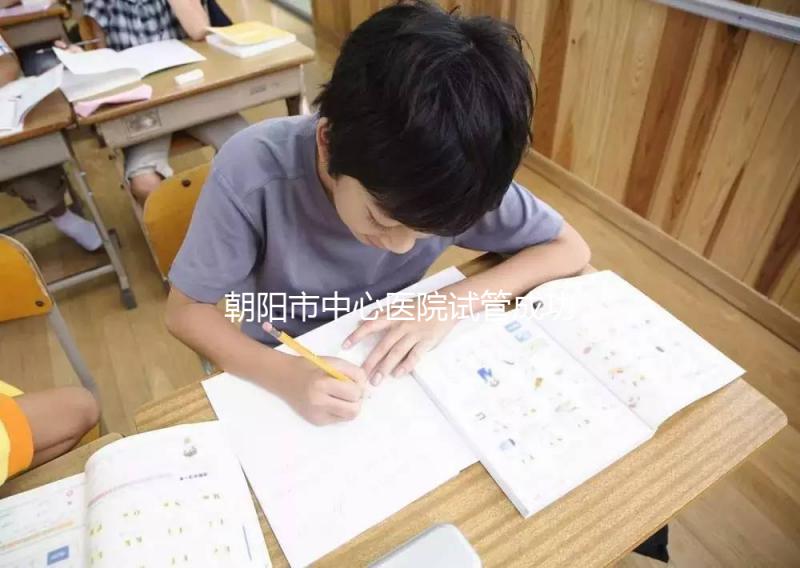 朝陽市中心醫院試管成功率和費用首次公開，知道越早越好孕