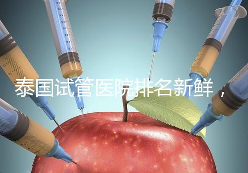 泰國試管醫院排名新鮮，五大熱門醫院，總有一家符合你的期望！