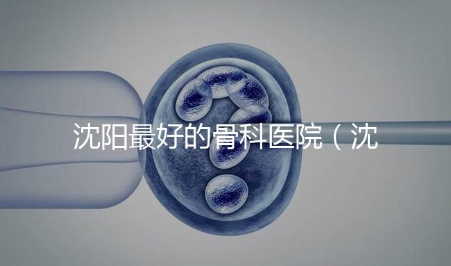 沈陽最好的骨科醫(yī)院(沈陽最好的骨科醫(yī)院是哪一家)