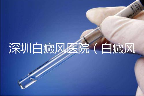 深圳白癜風醫(yī)院（白癜風專科醫(yī)院全國排名）