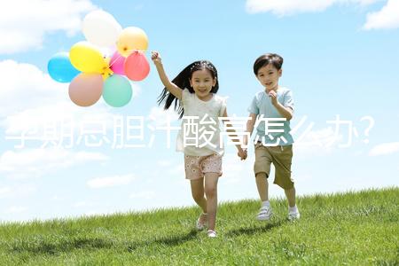 孕期總膽汁酸高怎么辦?易導致膽汁淤積癥準媽媽需注意