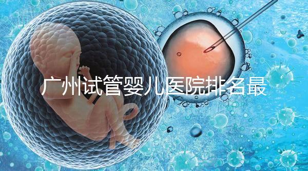 廣州試管嬰兒醫院排名最好的是哪家？十大高成功率醫院推薦！