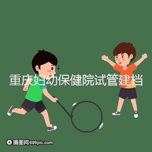 重慶婦幼保健院試管建檔費(fèi)用揭秘，當(dāng)天做的這些五千搞定