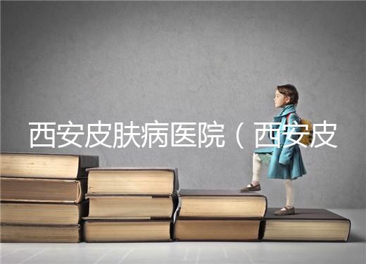 西安皮膚病醫(yī)院（西安皮膚科?？漆t(yī)院）