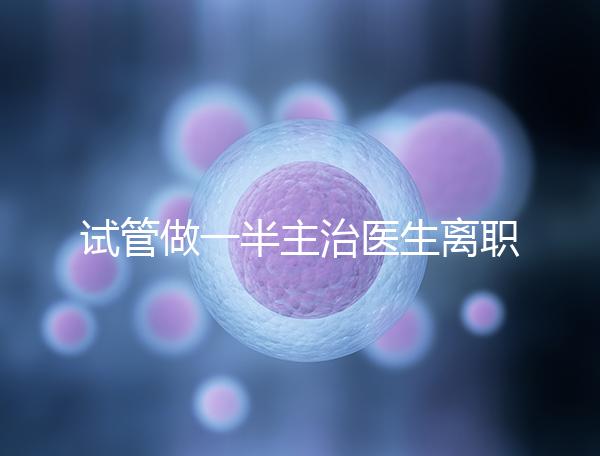 試管做一半主治醫生離職怎么辦速覽，換一個或是不錯選擇