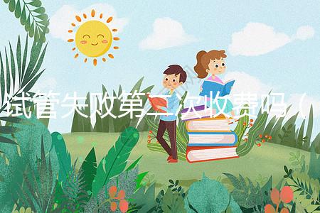 試管失敗第二次收費嗎（一代二代三代試管區別）