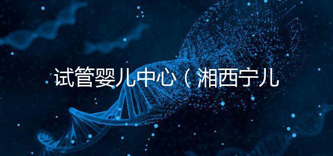 試管嬰兒中心（湘西寧兒婦產(chǎn)醫(yī)院試管嬰兒中心）