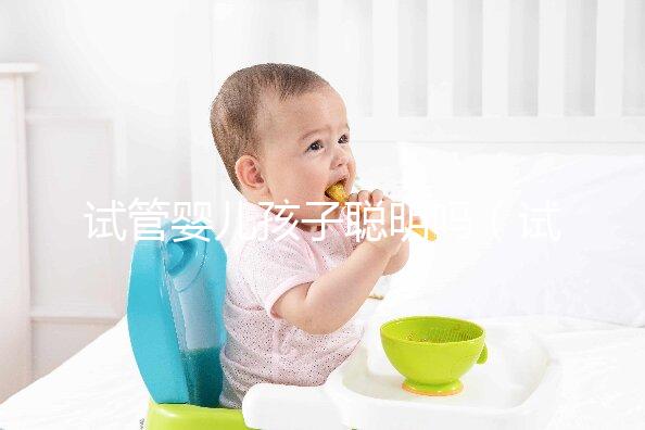 試管嬰兒孩子聰明嗎（試管嬰兒孩子聰明嗎,壽命長嗎？）