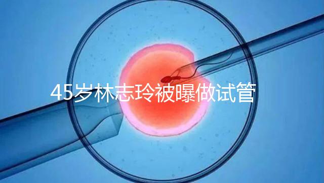 45歲林志玲被曝做試管嬰兒，高齡備孕到底如何更順利？