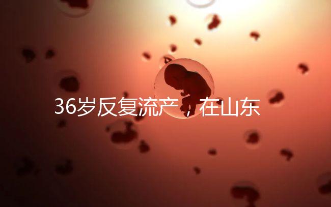 36歲反復流產，在山東做一次試管嬰兒的成功率有多高？