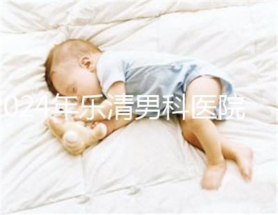 2024年樂清男科醫(yī)院哪家比較好看，想先把排名表收起來