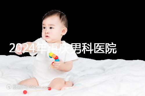 2024年重慶男科醫院排名前十，附涪陵區正規機構介紹