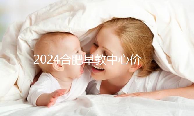 2024合肥早教中心價格表更新，哪家收費合理拿去參考
