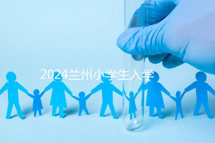 2024蘭州小學生入學最新政策,城關區(qū)早已執(zhí)行劃片入學