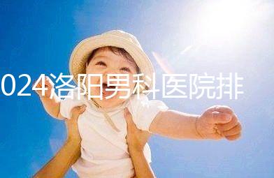 2024洛陽男科醫院排名前十整理，最好的并非陽光一家