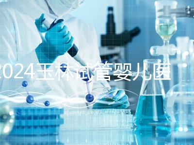 2024玉林試管嬰兒醫院排行盤點，玉林婦幼助孕成功率還不錯