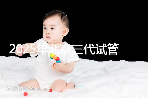 2025年北京三代試管嬰兒醫院名單（18家），附費用和成功率