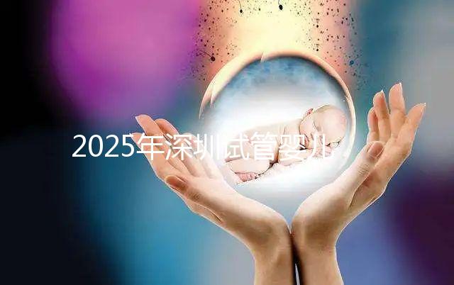 2025年深圳試管嬰兒三代手術(shù)費(fèi)用全公開，官方價(jià)格明細(xì)表曝光！
